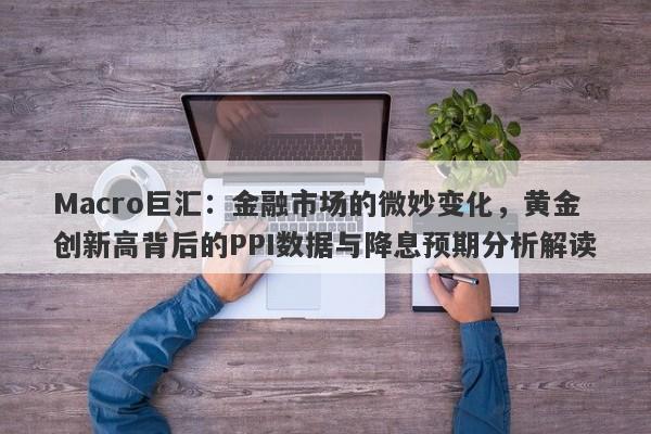 Macro巨汇：金融市场的微妙变化，黄金创新高背后的PPI数据与降息预期分析解读