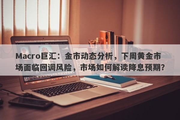 Macro巨汇：金市动态分析，下周黄金市场面临回调风险，市场如何解读降息预期？