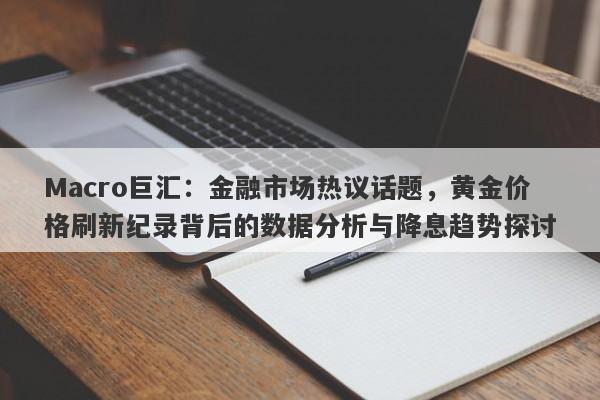 Macro巨汇：金融市场热议话题，黄金价格刷新纪录背后的数据分析与降息趋势探讨