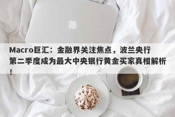 Macro巨汇：金融界关注焦点，波兰央行第二季度成为最大中央银行黄金买家真相解析！