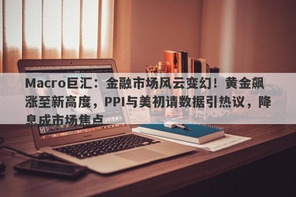 Macro巨汇：金融市场风云变幻！黄金飙涨至新高度，PPI与美初请数据引热议，降息成市场焦点