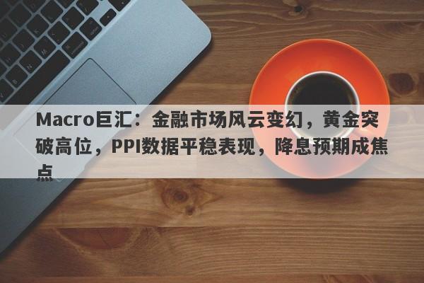 Macro巨汇：金融市场风云变幻，黄金突破高位，PPI数据平稳表现，降息预期成焦点