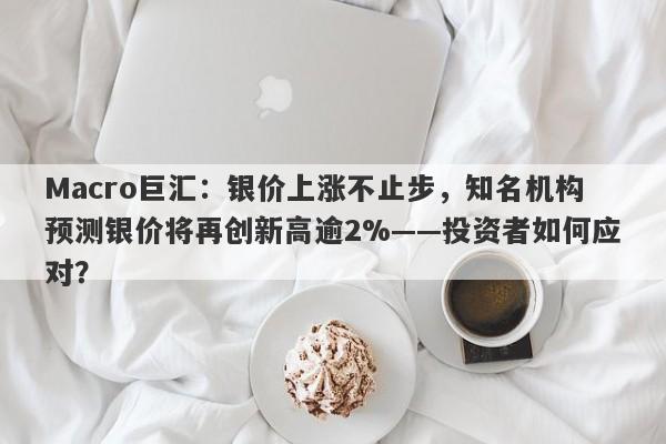 Macro巨汇：银价上涨不止步，知名机构预测银价将再创新高逾2%——投资者如何应对？