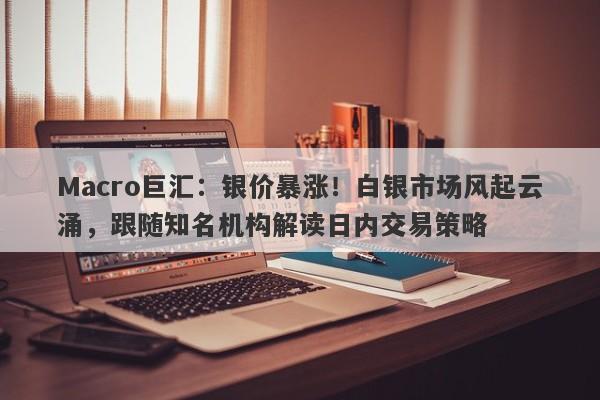 Macro巨汇：银价暴涨！白银市场风起云涌，跟随知名机构解读日内交易策略