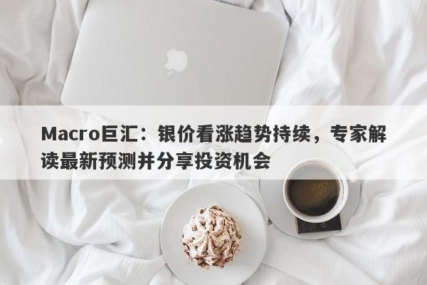 Macro巨汇：银价看涨趋势持续，专家解读最新预测并分享投资机会