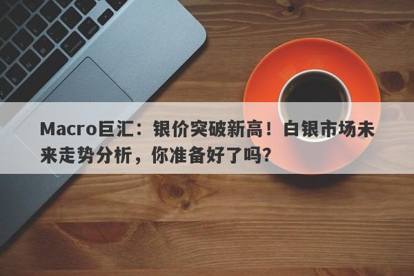 Macro巨汇：银价突破新高！白银市场未来走势分析，你准备好了吗？