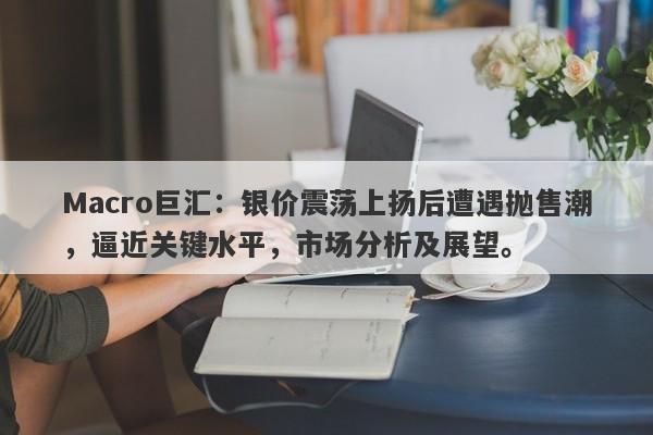 Macro巨汇：银价震荡上扬后遭遇抛售潮，逼近关键水平，市场分析及展望。