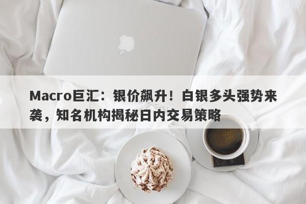 Macro巨汇：银价飙升！白银多头强势来袭，知名机构揭秘日内交易策略