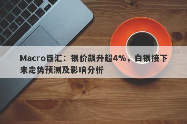 Macro巨汇：银价飙升超4%，白银接下来走势预测及影响分析