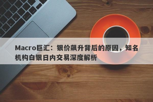 Macro巨汇：银价飙升背后的原因，知名机构白银日内交易深度解析