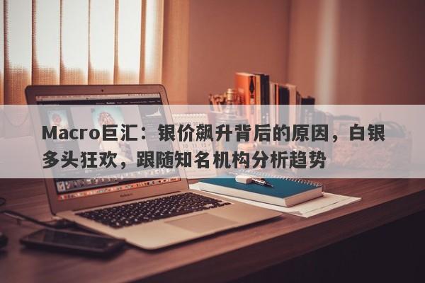 Macro巨汇：银价飙升背后的原因，白银多头狂欢，跟随知名机构分析趋势