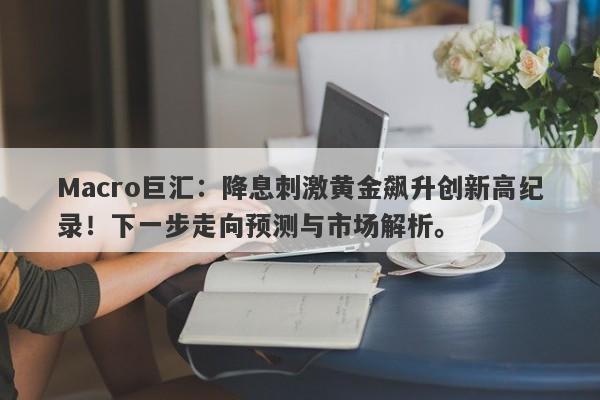 Macro巨汇：降息刺激黄金飙升创新高纪录！下一步走向预测与市场解析。