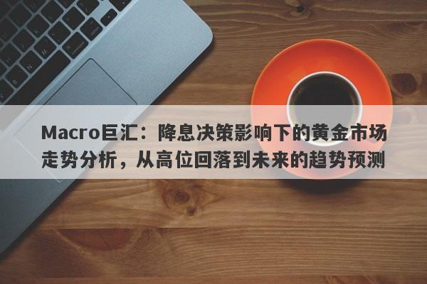 Macro巨汇：降息决策影响下的黄金市场走势分析，从高位回落到未来的趋势预测