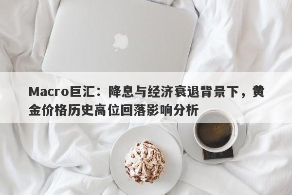 Macro巨汇：降息与经济衰退背景下，黄金价格历史高位回落影响分析