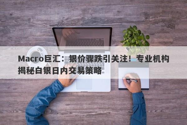 Macro巨汇：银价骤跌引关注！专业机构揭秘白银日内交易策略