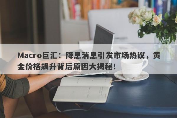 Macro巨汇：降息消息引发市场热议，黄金价格飙升背后原因大揭秘！