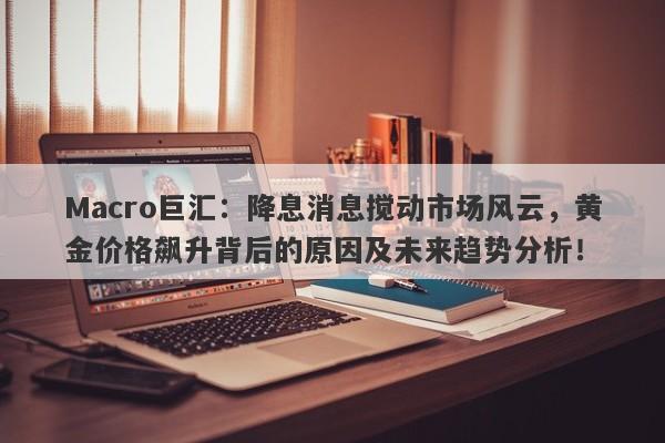 Macro巨汇：降息消息搅动市场风云，黄金价格飙升背后的原因及未来趋势分析！