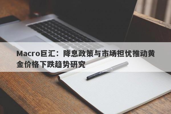 Macro巨汇：降息政策与市场担忧推动黄金价格下跌趋势研究