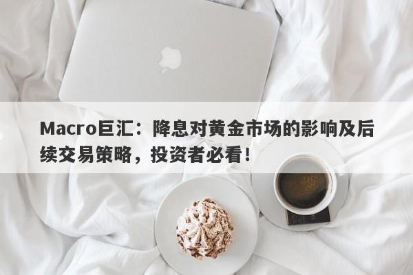 Macro巨汇：降息对黄金市场的影响及后续交易策略，投资者必看！