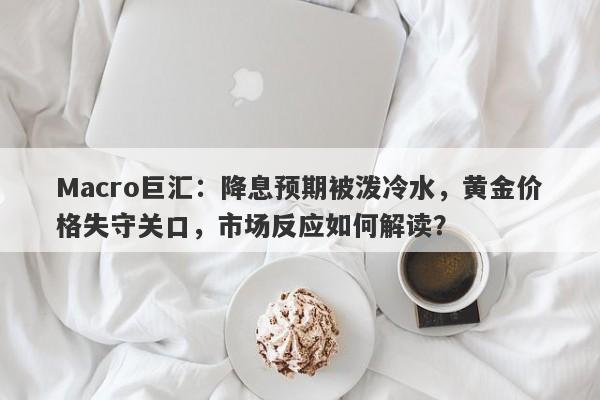 Macro巨汇：降息预期被泼冷水，黄金价格失守关口，市场反应如何解读？