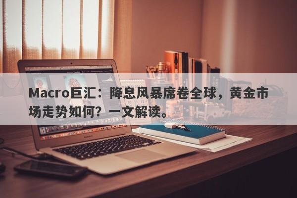 Macro巨汇：降息风暴席卷全球，黄金市场走势如何？一文解读。