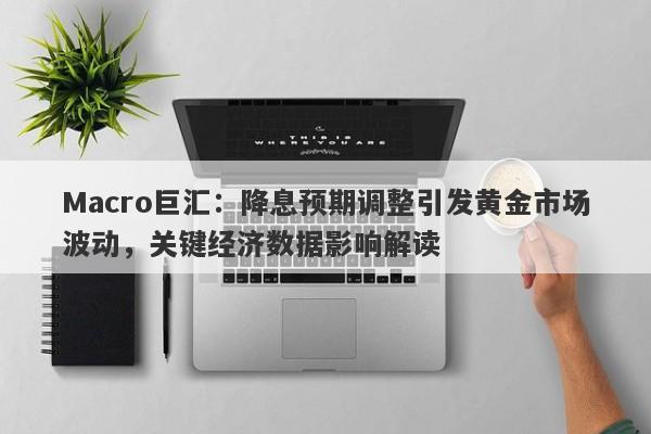 Macro巨汇：降息预期调整引发黄金市场波动，关键经济数据影响解读