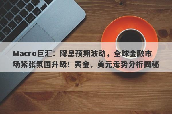 Macro巨汇：降息预期波动，全球金融市场紧张氛围升级！黄金、美元走势分析揭秘