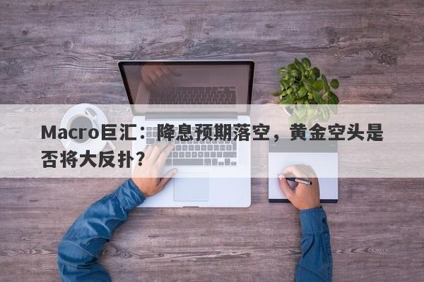 Macro巨汇：降息预期落空，黄金空头是否将大反扑？