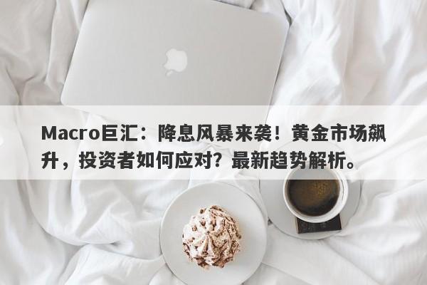 Macro巨汇：降息风暴来袭！黄金市场飙升，投资者如何应对？最新趋势解析。