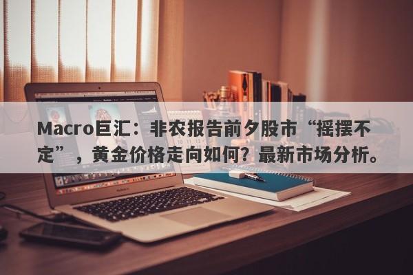 Macro巨汇：非农报告前夕股市“摇摆不定”，黄金价格走向如何？最新市场分析。