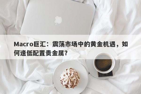 Macro巨汇：震荡市场中的黄金机遇，如何逢低配置贵金属？