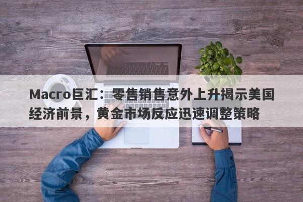 Macro巨汇：零售销售意外上升揭示美国经济前景，黄金市场反应迅速调整策略