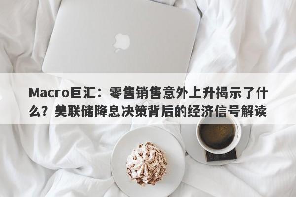 Macro巨汇：零售销售意外上升揭示了什么？美联储降息决策背后的经济信号解读