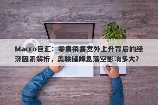 Macro巨汇：零售销售意外上升背后的经济因素解析，美联储降息落空影响多大？