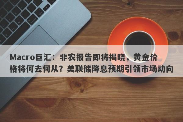 Macro巨汇：非农报告即将揭晓，黄金价格将何去何从？美联储降息预期引领市场动向