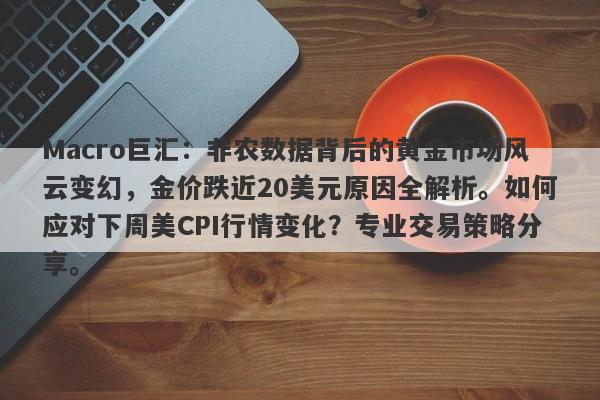Macro巨汇：非农数据背后的黄金市场风云变幻，金价跌近20美元原因全解析。如何应对下周美CPI行情变化？专业交易策略分享。