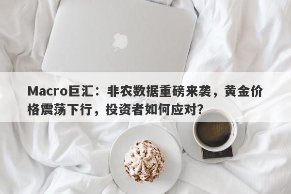 Macro巨汇：非农数据重磅来袭，黄金价格震荡下行，投资者如何应对？