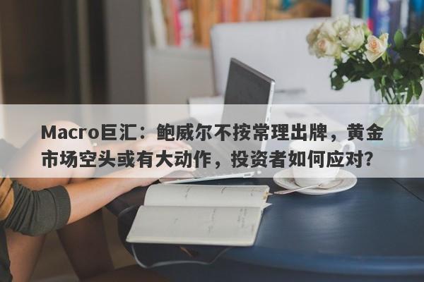 Macro巨汇：鲍威尔不按常理出牌，黄金市场空头或有大动作，投资者如何应对？