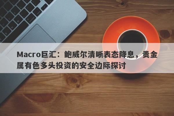 Macro巨汇：鲍威尔清晰表态降息，贵金属有色多头投资的安全边际探讨