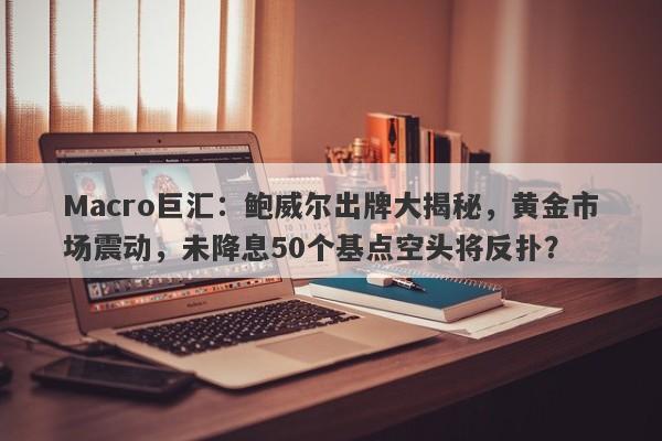 Macro巨汇：鲍威尔出牌大揭秘，黄金市场震动，未降息50个基点空头将反扑？