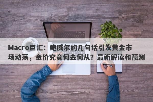 Macro巨汇：鲍威尔的几句话引发黄金市场动荡，金价究竟何去何从？最新解读和预测