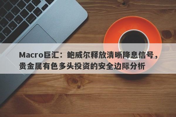 Macro巨汇：鲍威尔释放清晰降息信号，贵金属有色多头投资的安全边际分析
