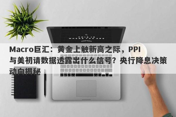 Macro巨汇：黄金上触新高之际，PPI与美初请数据透露出什么信号？央行降息决策动向揭秘