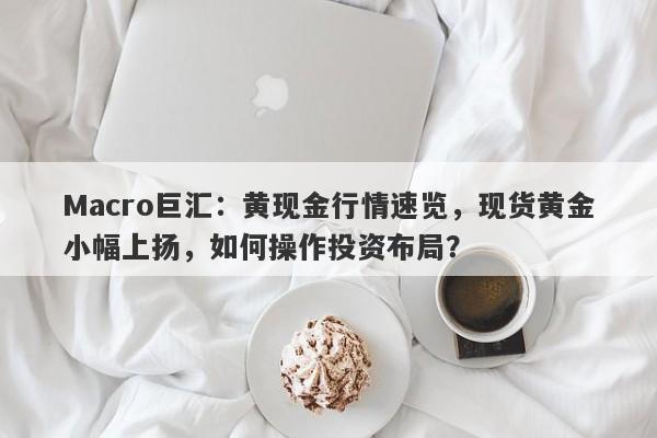 Macro巨汇：黄现金行情速览，现货黄金小幅上扬，如何操作投资布局？