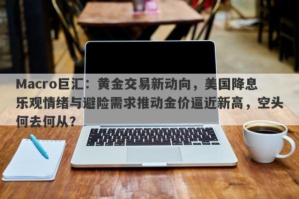 Macro巨汇：黄金交易新动向，美国降息乐观情绪与避险需求推动金价逼近新高，空头何去何从？
