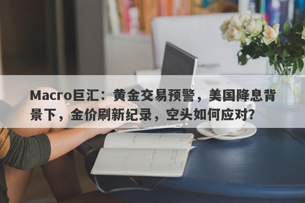 Macro巨汇：黄金交易预警，美国降息背景下，金价刷新纪录，空头如何应对？