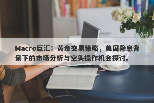 Macro巨汇：黄金交易策略，美国降息背景下的市场分析与空头操作机会探讨。
