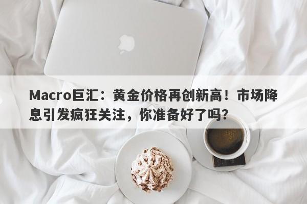 Macro巨汇：黄金价格再创新高！市场降息引发疯狂关注，你准备好了吗？