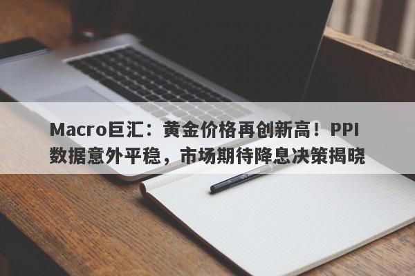 Macro巨汇：黄金价格再创新高！PPI数据意外平稳，市场期待降息决策揭晓