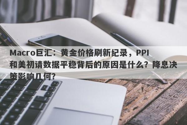 Macro巨汇：黄金价格刷新纪录，PPI和美初请数据平稳背后的原因是什么？降息决策影响几何？